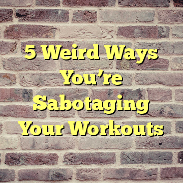 5 Weird Ways You’re Sabotaging Your Workouts